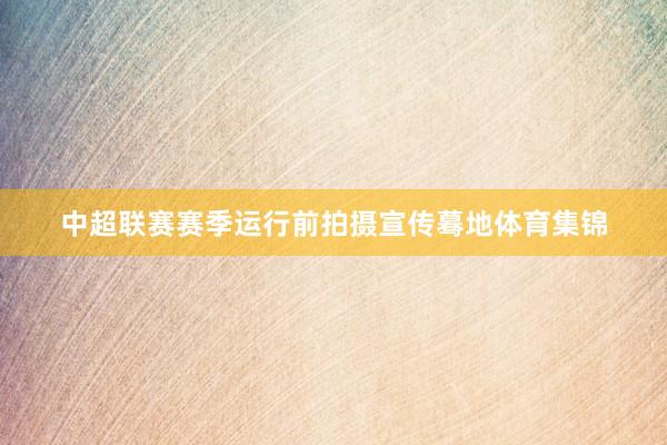 中超联赛赛季运行前拍摄宣传蓦地体育集锦
