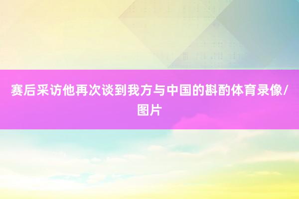赛后采访他再次谈到我方与中国的斟酌体育录像/图片