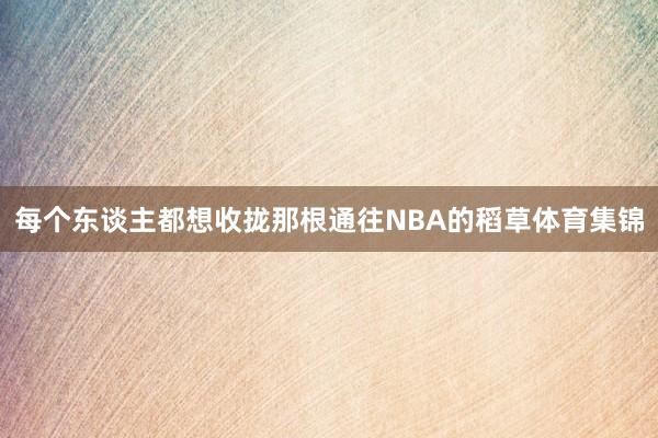每个东谈主都想收拢那根通往NBA的稻草体育集锦