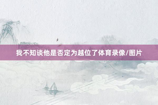 我不知谈他是否定为越位了体育录像/图片