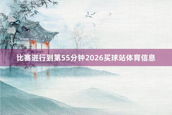 比赛进行到第55分钟2026买球站体育信息