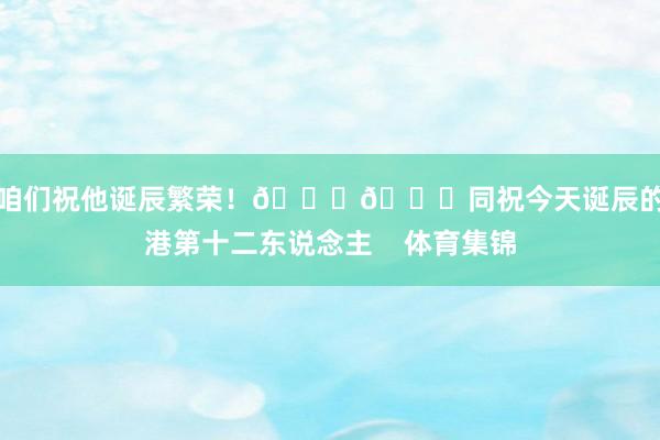 让咱们祝他诞辰繁荣!🎂🎉同祝今天诞辰的海港第十二东说念主 体育集锦