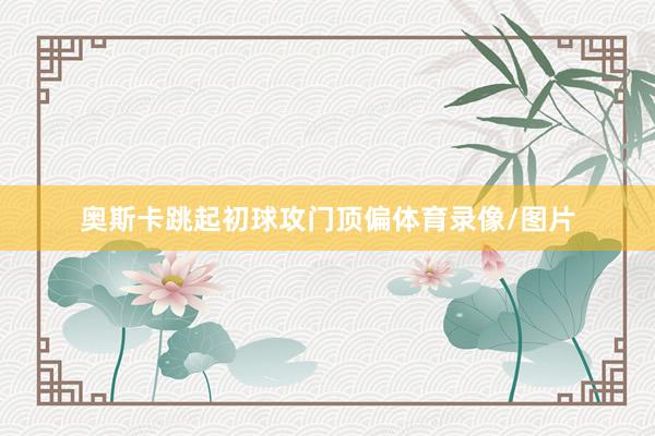 奥斯卡跳起初球攻门顶偏体育录像/图片