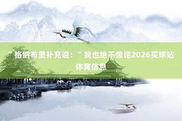 ”格纳布里补充说:”我也绝不惊诧2026买球站体育信息