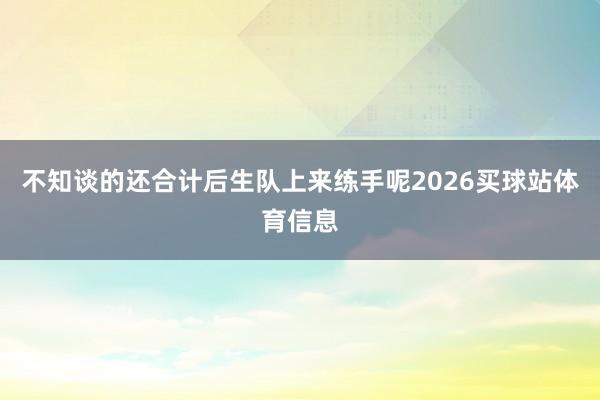 不知谈的还合计后生队上来练手呢2026买球站体育信息