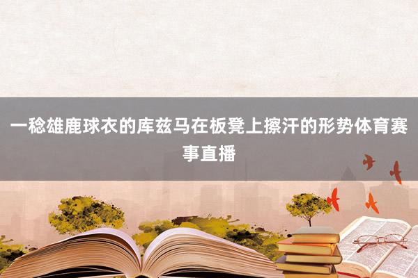 一稔雄鹿球衣的库兹马在板凳上擦汗的形势体育赛事直播