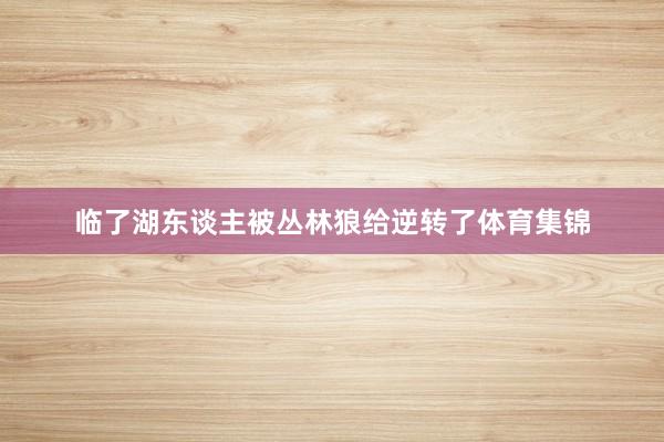 临了湖东谈主被丛林狼给逆转了体育集锦