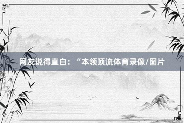 网友说得直白:“本领顶流体育录像/图片