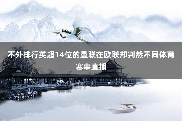 不外排行英超14位的曼联在欧联却判然不同体育赛事直播