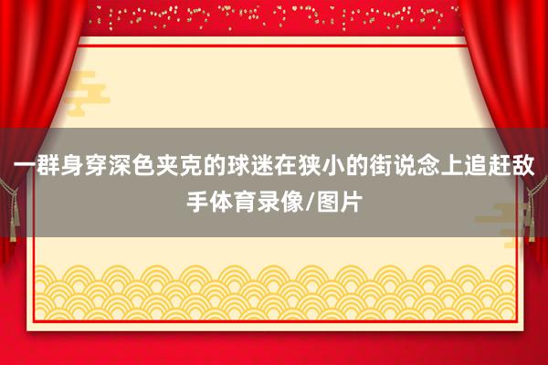 一群身穿深色夹克的球迷在狭小的街说念上追赶敌手体育录像/图片