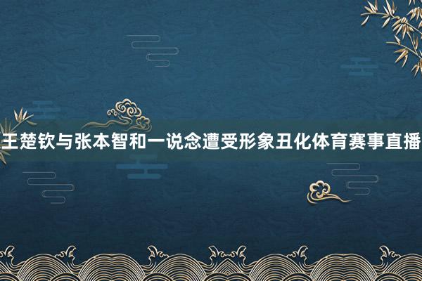 王楚钦与张本智和一说念遭受形象丑化体育赛事直播