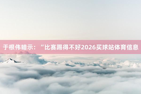于根伟暗示：“比赛踢得不好2026买球站体育信息