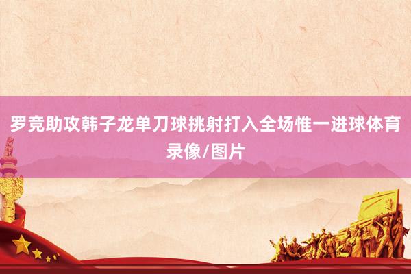 罗竞助攻韩子龙单刀球挑射打入全场惟一进球体育录像/图片
