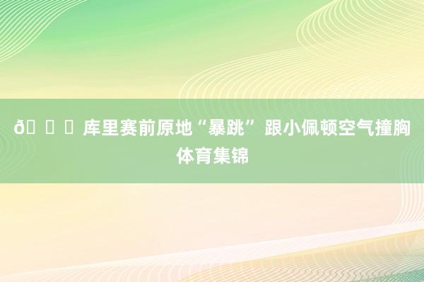 😂库里赛前原地“暴跳” 跟小佩顿空气撞胸体育集锦
