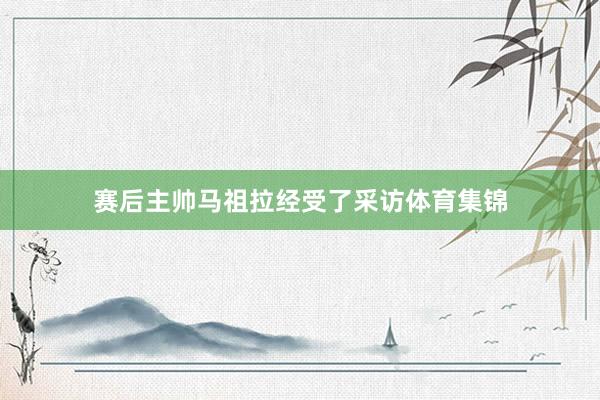 赛后主帅马祖拉经受了采访体育集锦