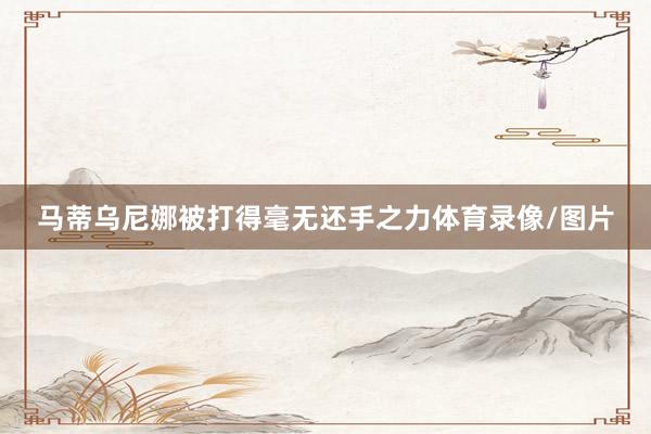 马蒂乌尼娜被打得毫无还手之力体育录像/图片