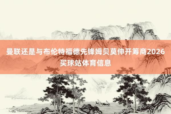 曼联还是与布伦特福德先锋姆贝莫伸开筹商2026买球站体育信息