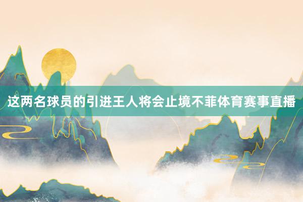 这两名球员的引进王人将会止境不菲体育赛事直播