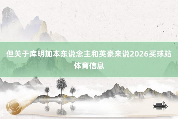 但关于库明加本东说念主和英豪来说2026买球站体育信息