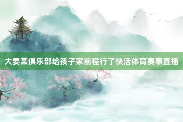 大要某俱乐部给孩子家前程行了快活体育赛事直播