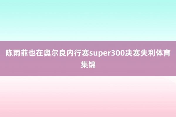 陈雨菲也在奥尔良内行赛super300决赛失利体育集锦