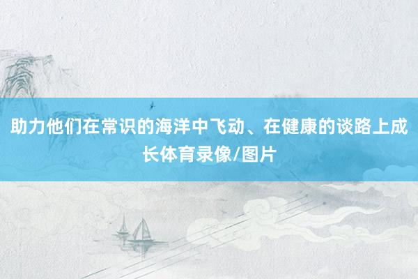 助力他们在常识的海洋中飞动、在健康的谈路上成长体育录像/图片