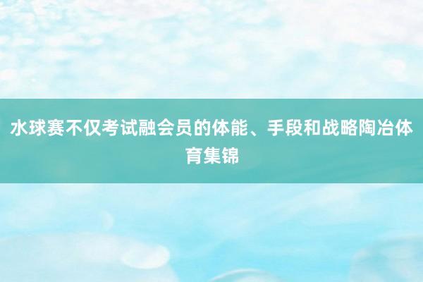 水球赛不仅考试融会员的体能、手段和战略陶冶体育集锦