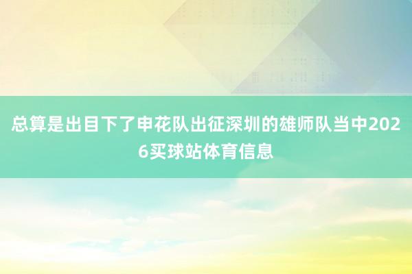 总算是出目下了申花队出征深圳的雄师队当中2026买球站体育信息