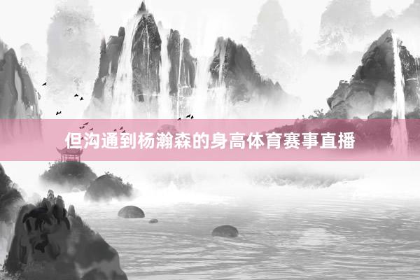 但沟通到杨瀚森的身高体育赛事直播