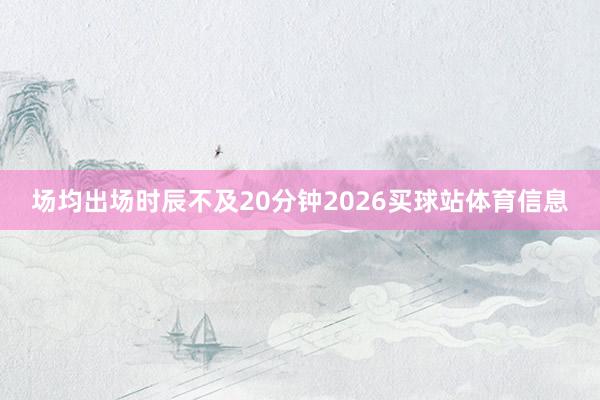 场均出场时辰不及20分钟2026买球站体育信息