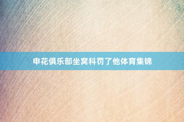 申花俱乐部坐窝科罚了他体育集锦