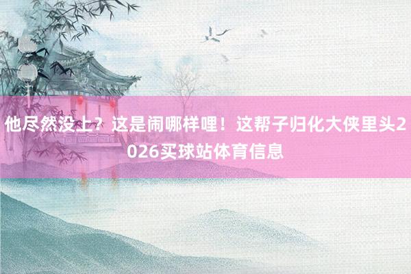 他尽然没上？这是闹哪样哩！这帮子归化大侠里头2026买球站体育信息
