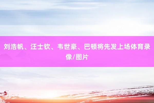 刘浩帆、汪士钦、韦世豪、巴顿将先发上场体育录像/图片