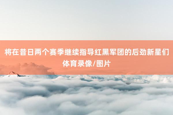 将在昔日两个赛季继续指导红黑军团的后劲新星们体育录像/图片