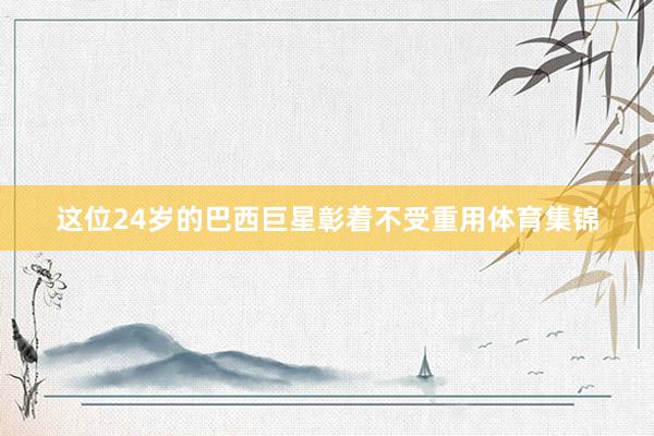 这位24岁的巴西巨星彰着不受重用体育集锦
