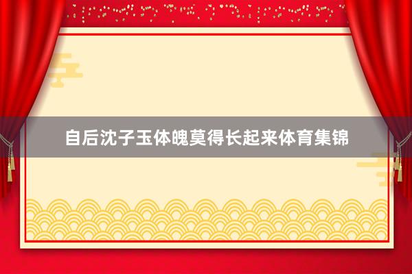 自后沈子玉体魄莫得长起来体育集锦