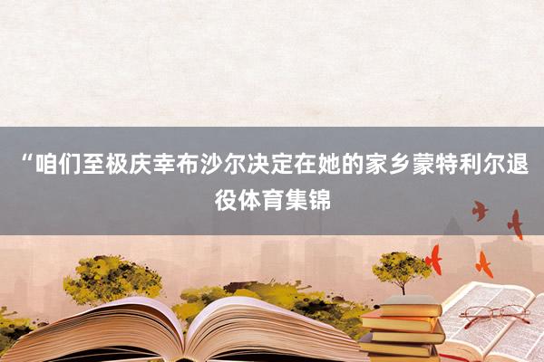 “咱们至极庆幸布沙尔决定在她的家乡蒙特利尔退役体育集锦