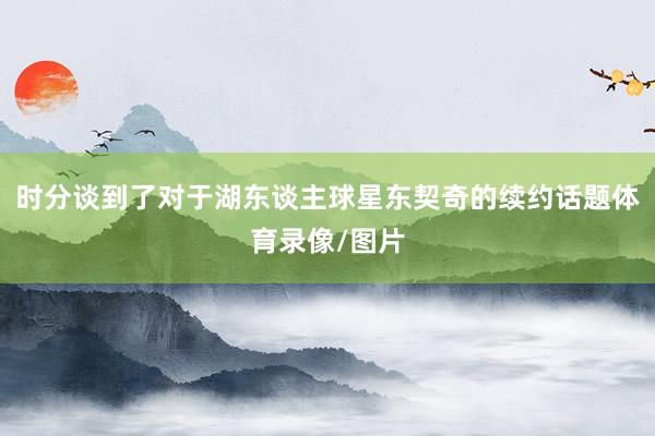 时分谈到了对于湖东谈主球星东契奇的续约话题体育录像/图片