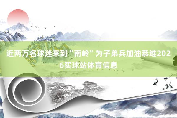 近两万名球迷来到“南岭”为子弟兵加油恭维2026买球站体育信息