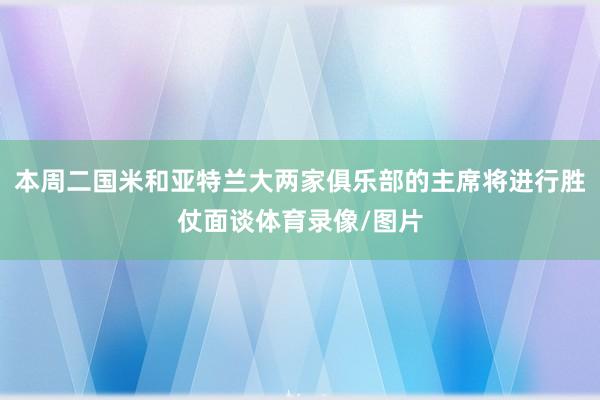 本周二国米和亚特兰大两家俱乐部的主席将进行胜仗面谈体育录像/图片