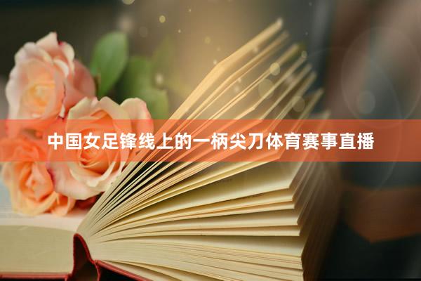 中国女足锋线上的一柄尖刀体育赛事直播