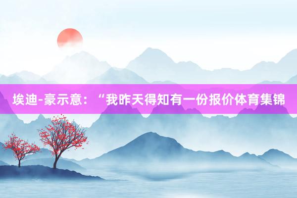 埃迪-豪示意：“我昨天得知有一份报价体育集锦