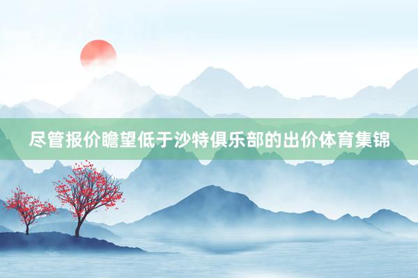 尽管报价瞻望低于沙特俱乐部的出价体育集锦