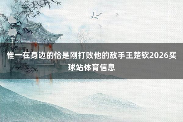 惟一在身边的恰是刚打败他的敌手王楚钦2026买球站体育信息