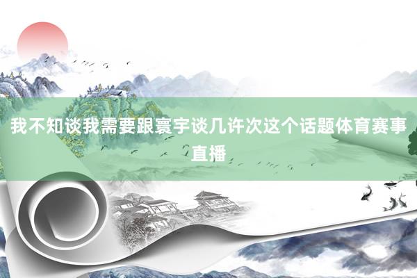 我不知谈我需要跟寰宇谈几许次这个话题体育赛事直播