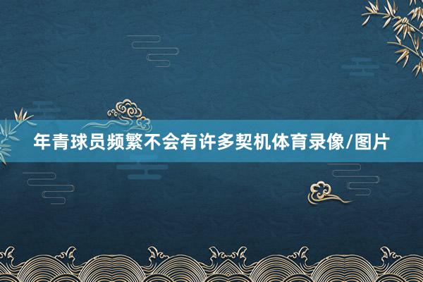 年青球员频繁不会有许多契机体育录像/图片