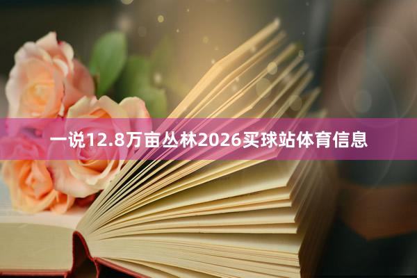 一说12.8万亩丛林2026买球站体育信息