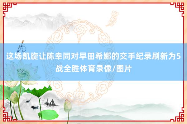 这场凯旋让陈幸同对早田希娜的交手纪录刷新为5战全胜体育录像/图片