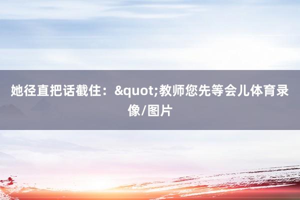 她径直把话截住："教师您先等会儿体育录像/图片