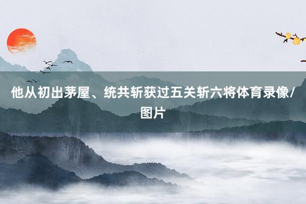 他从初出茅屋、统共斩获过五关斩六将体育录像/图片